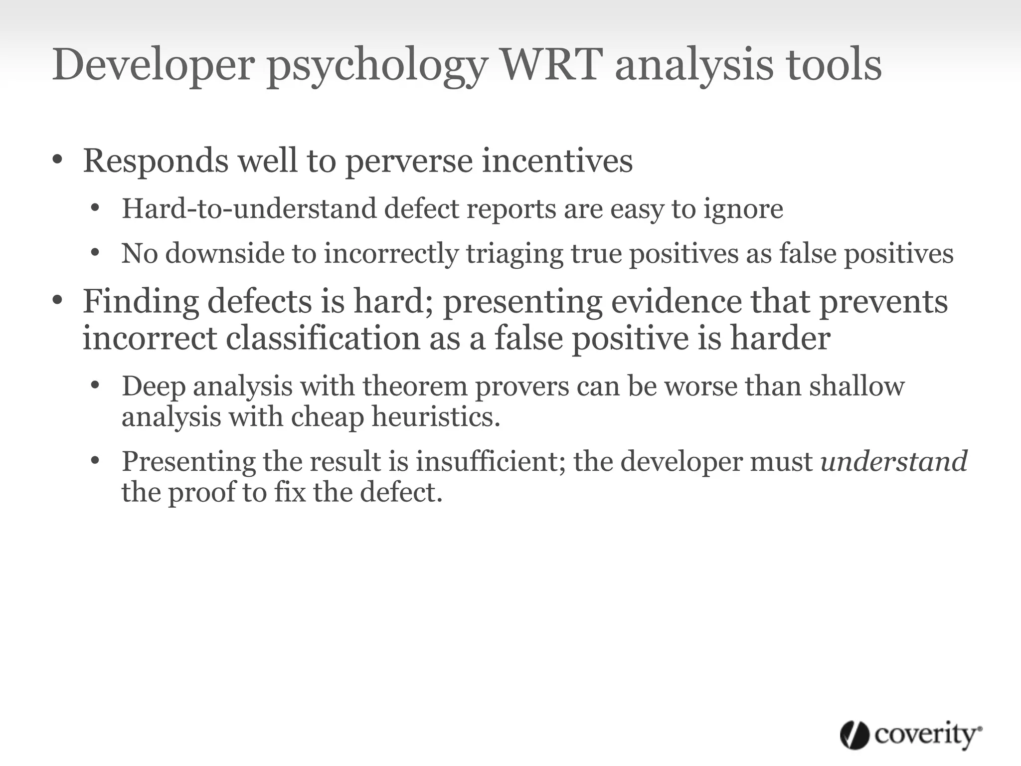 Developer psychology WRT analysis tools
• Responds well to perverse incentives
• Hard-to-understand defect reports are easy to ignore
• No downside to incorrectly triaging true positives as false positives
• Finding defects is hard; presenting evidence that prevents
incorrect classification as a false positive is harder
• Deep analysis with theorem provers can be worse than shallow
analysis with cheap heuristics.
• Presenting the result is insufficient; the developer must understand
the proof to fix the defect.
 