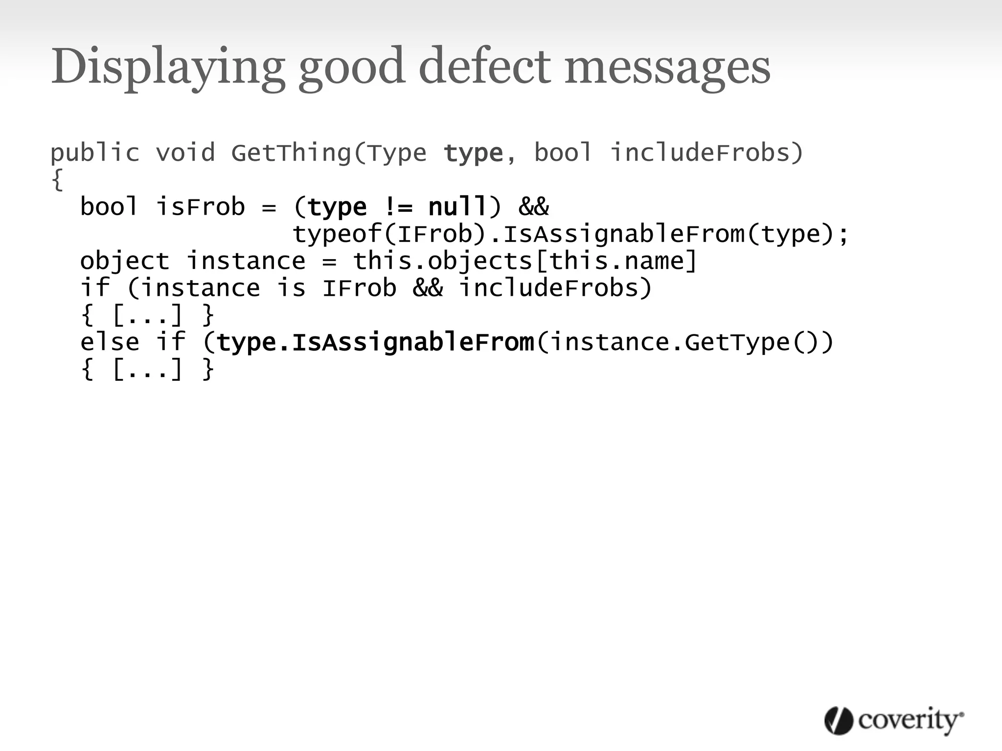 Displaying good defect messages
public void GetThing(Type type, bool includeFrobs)
{
bool isFrob = (type != null) &&
typeof(IFrob).IsAssignableFrom(type);
object instance = this.objects[this.name]
if (instance is IFrob && includeFrobs)
{ [...] }
else if (type.IsAssignableFrom(instance.GetType())
{ [...] }
 