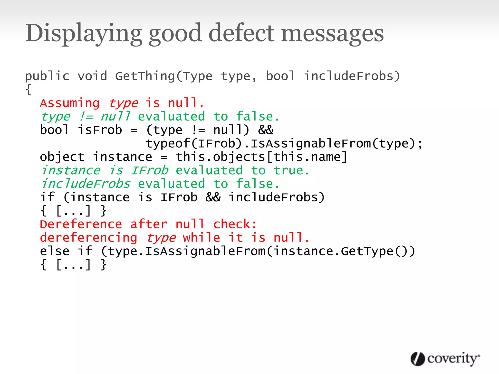 Displaying good defect messages
public void GetThing(Type type, bool includeFrobs)
{
Assuming type is null.
type != null evaluated to false.
bool isFrob = (type != null) &&
typeof(IFrob).IsAssignableFrom(type);
object instance = this.objects[this.name]
instance is IFrob evaluated to true.
includeFrobs evaluated to false.
if (instance is IFrob && includeFrobs)
{ [...] }
Dereference after null check:
dereferencing type while it is null.
else if (type.IsAssignableFrom(instance.GetType())
{ [...] }
 
