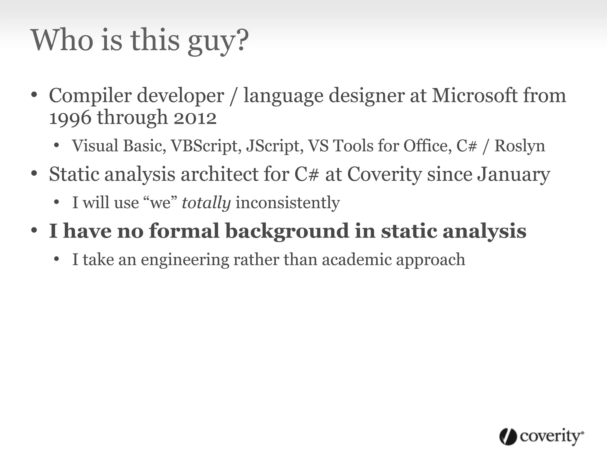 Who is this guy?
• Compiler developer / language designer at Microsoft from
1996 through 2012
• Visual Basic, VBScript, JScript, VS Tools for Office, C# / Roslyn
• Static analysis architect for C# at Coverity since January
• I will use “we” totally inconsistently
• I have no formal background in static analysis
• I take an engineering rather than academic approach
 