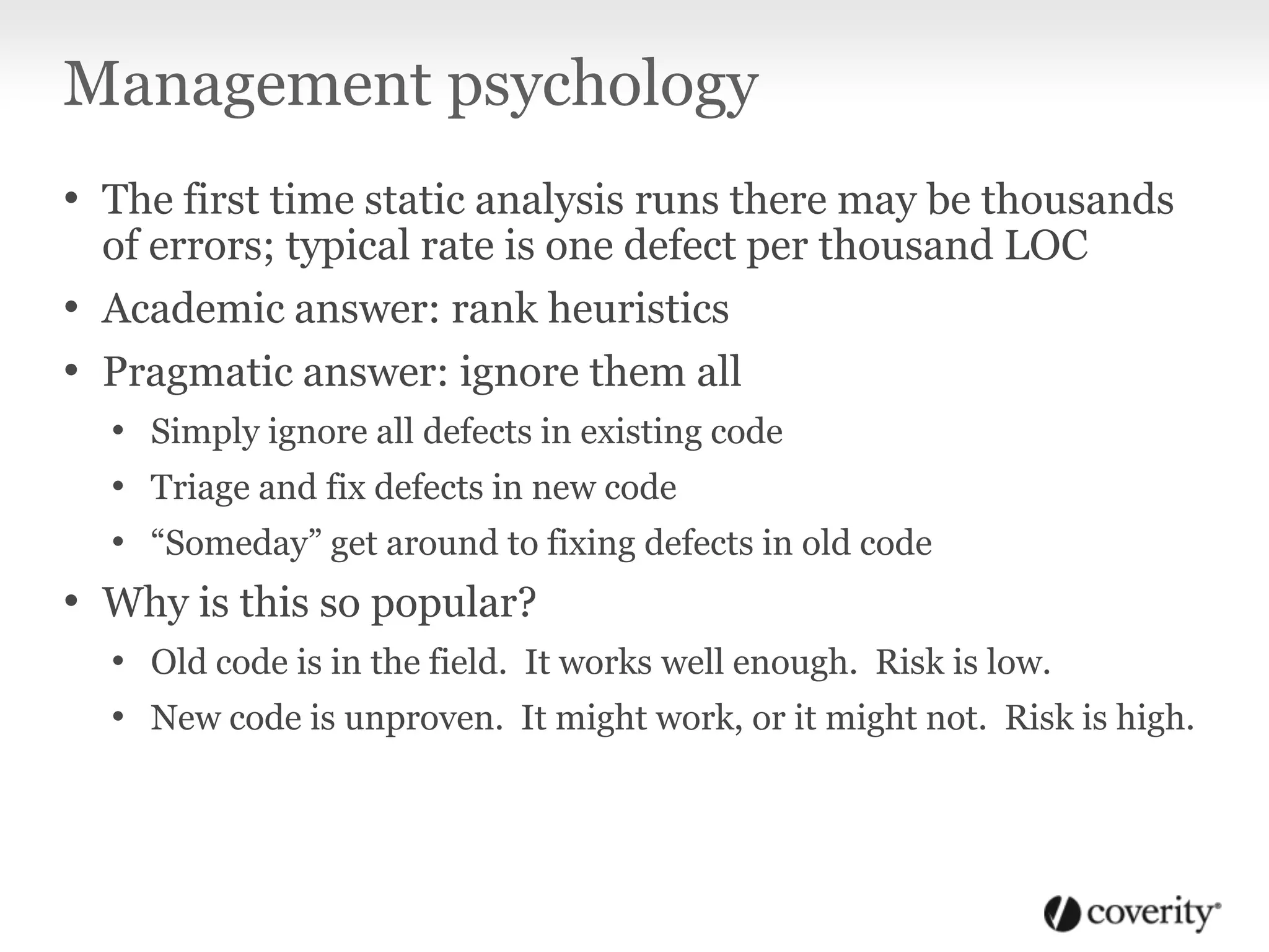 Management psychology
• The first time static analysis runs there may be thousands
of errors; typical rate is one defect per thousand LOC
• Academic answer: rank heuristics
• Pragmatic answer: ignore them all
• Simply ignore all defects in existing code
• Triage and fix defects in new code
• “Someday” get around to fixing defects in old code
• Why is this so popular?
• Old code is in the field. It works well enough. Risk is low.
• New code is unproven. It might work, or it might not. Risk is high.
 