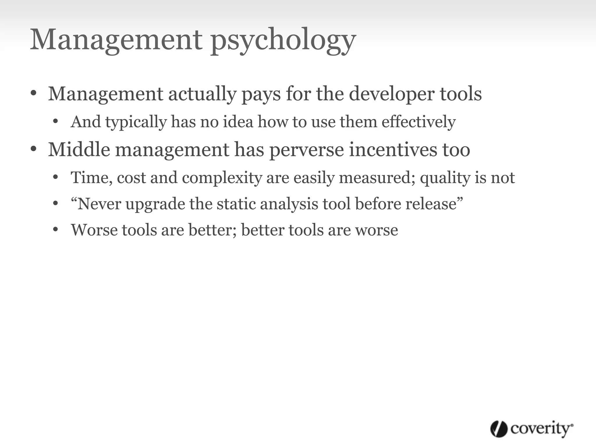 Management psychology
• Management actually pays for the developer tools
• And typically has no idea how to use them effectively
• Middle management has perverse incentives too
• Time, cost and complexity are easily measured; quality is not
• “Never upgrade the static analysis tool before release”
• Worse tools are better; better tools are worse
 