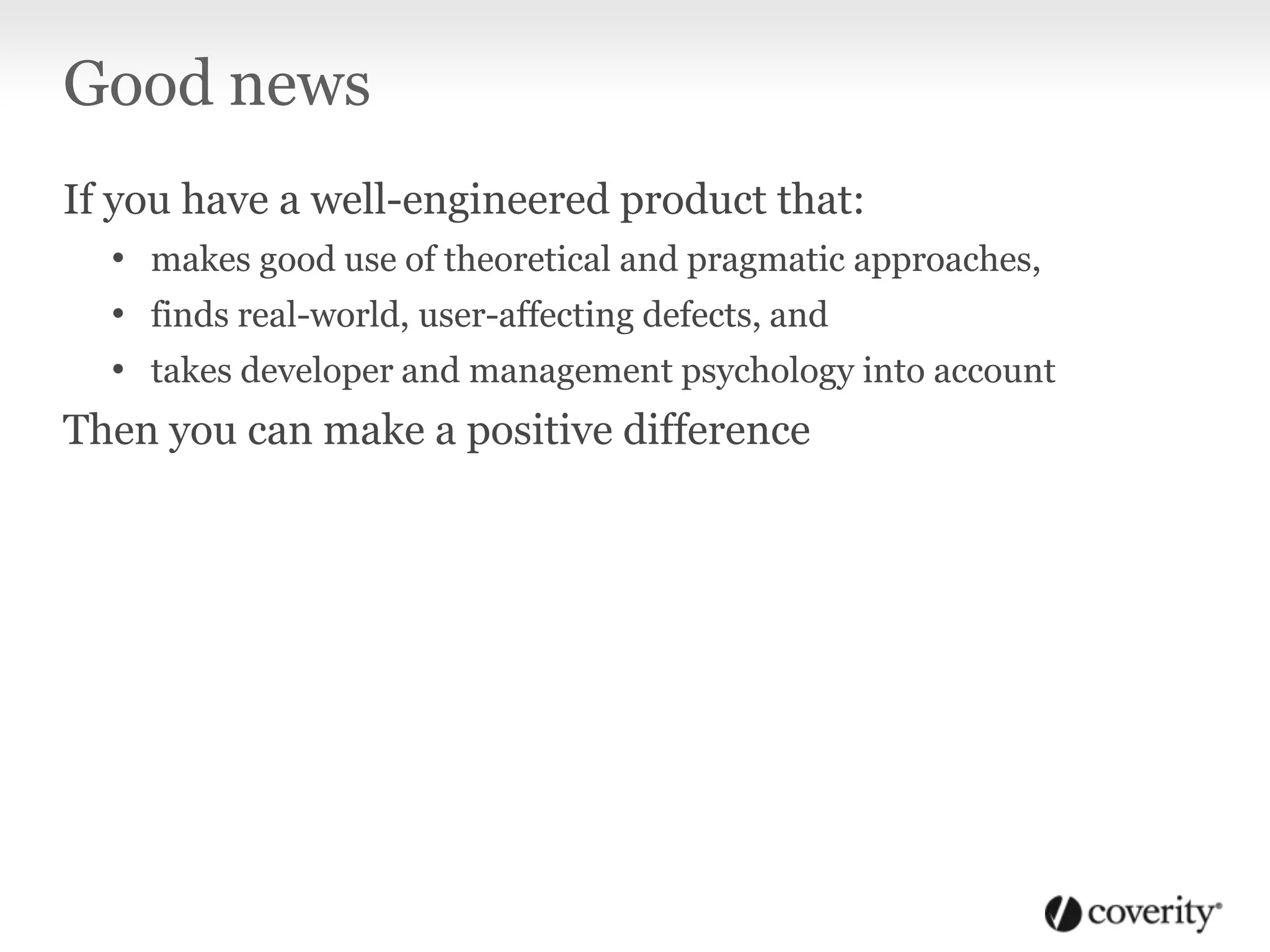 Good news
If you have a well-engineered product that:
• makes good use of theoretical and pragmatic approaches,
• finds real-world, user-affecting defects, and
• takes developer and management psychology into account
Then you can make a positive difference
 