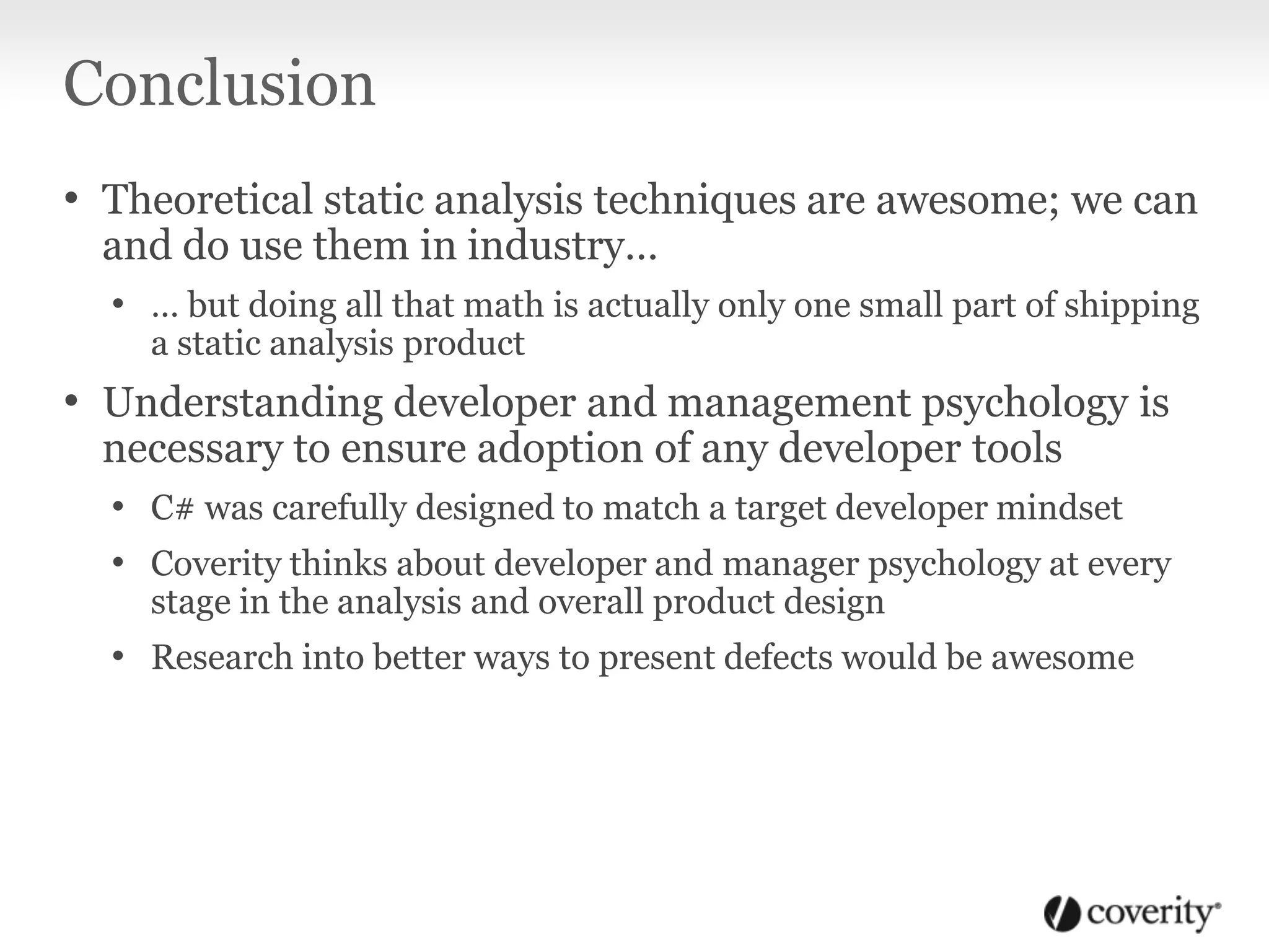 Conclusion
• Theoretical static analysis techniques are awesome; we can
and do use them in industry…
• … but doing all that math is actually only one small part of shipping
a static analysis product
• Understanding developer and management psychology is
necessary to ensure adoption of any developer tools
• C# was carefully designed to match a target developer mindset
• Coverity thinks about developer and manager psychology at every
stage in the analysis and overall product design
• Research into better ways to present defects would be awesome
 