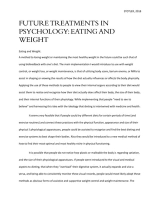 STOTLER, 2018
FUTURETREATMENTS IN
PSYCHOLOGY:EATING AND
WEIGHT
Eating and Weight:
A method to losing weight or maintaining the most healthy weight in the future could be such that of
using biofeedback with one’s diet. The main implementation I would introduce to use with weight
control, or weight loss, or weight maintenance, is that of utilizing body scans, barium enema, or MRIs to
assist in shaping or viewing the results of how the diet actually influences or affects the body physically.
Applying the use of these methods to people to view their internal organs according to their diet would
assist them to realize and recognize how their diet actually does affect their body, the size of their body,
and their internal functions of their physiology. While implementing that people “need to see to
believe” and harnessing this idea with the ideology that dieting is intertwined with medicine and health.
It seems very feasible that if people could try different diets for certain periods of time (and
exercise routines) and connect these practices with the physical function, appearance and size of their
physical / physiological apparatuses, people could be assisted to recognize and find the best dieting and
exercise systems to best shape their bodies. Also they would be introduced to a new medical method of
how to find their most optimal and most healthy niche in physical functioning.
It is possible that people do not notice how plastic or malleable the body is regarding satiation,
and the size of their physiological apparatuses. If people were introduced to the visual and medical
aspects to dieting, that when they “overload” their digestive system, it actually expands and vice a
versa, and being able to consistently monitor these visual records, people would most likely adopt these
methods as obvious forms of assistive and supportive weight control and weight maintenance. The
 