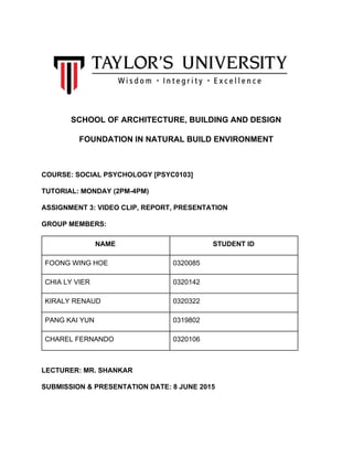  
 
SCHOOL OF ARCHITECTURE, BUILDING AND DESIGN 
FOUNDATION IN NATURAL BUILD ENVIRONMENT 
  
COURSE: SOCIAL PSYCHOLOGY [PSYC0103] 
TUTORIAL: MONDAY (2PM­4PM) 
ASSIGNMENT 3: VIDEO CLIP, REPORT, PRESENTATION 
GROUP MEMBERS: 
NAME  STUDENT ID 
FOONG WING HOE  0320085 
CHIA LY VIER  0320142 
KIRALY RENAUD  0320322 
PANG KAI YUN  0319802 
CHAREL FERNANDO  0320106 
  
LECTURER: MR. SHANKAR 
SUBMISSION & PRESENTATION DATE: 8 JUNE 2015 
  
 