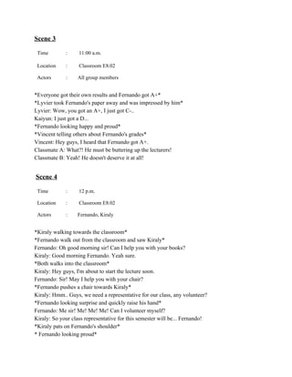 Scene 3 
Time  :   11:00 a.m. 
Location  :   Classroom E8.02 
Actors  :  All group members 
 
*Everyone got their own results and Fernando got A+* 
*Lyvier took Fernando's paper away and was impressed by him* 
Lyvier: Wow, you got an A+, I just got C­.. 
Kaiyun: I just got a D... 
*Fernando looking happy and proud* 
*Vincent telling others about Fernando's grades* 
Vincent: Hey guys, I heard that Fernando got A+. 
Classmate A: What?! He must be buttering up the lecturers! 
Classmate B: Yeah! He doesn't deserve it at all! 
 
  
 ​Scene 4 
Time  :   12 p.m. 
Location  :   Classroom E8.02 
Actors  :  Fernando, Kiraly 
 
*Kiraly walking towards the classroom* 
*Fernando walk out from the classroom and saw Kiraly* 
Fernando: Oh good morning sir! Can I help you with your books? 
Kiraly: Good morning Fernando. Yeah sure. 
*Both walks into the classroom* 
Kiraly: Hey guys, I'm about to start the lecture soon.  
Fernando: Sir! May I help you with your chair? 
*Fernando pushes a chair towards Kiraly* 
Kiraly: Hmm.. Guys, we need a representative for our class, any volunteer? 
*Fernando looking surprise and quickly raise his hand* 
Fernando: Me sir! Me! Me! Me! Can I volunteer myself? 
Kiraly: So your class representative for this semester will be... Fernando! 
*Kiraly pats on Fernando's shoulder* 
* Fernando looking proud* 
 