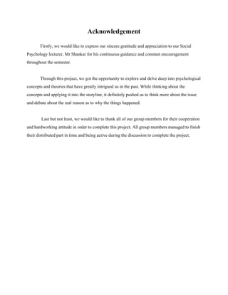 Acknowledgement 
Firstly, we would like to express our sincere gratitude and appreciation to our Social 
Psychology lecturer, Mr Shankar for his continuous guidance and constant encouragement 
throughout the semester. 
 
Through this project, we got the opportunity to explore and delve deep into psychological 
concepts and theories that have greatly intrigued us in the past. While thinking about the 
concepts and applying it into the storyline, it definitely pushed us to think more about the issue 
and debate about the real reason as to why the things happened. 
 
 Last but not least, we would like to thank all of our group members for their cooperation 
and hardworking attitude in order to complete this project. All group members managed to finish 
their distributed part in time and being active during the discussion to complete the project. 
  
  
  
  
  
  
  
  
  
  
  
  
  
  
  
  
  
  
 
 
 
 