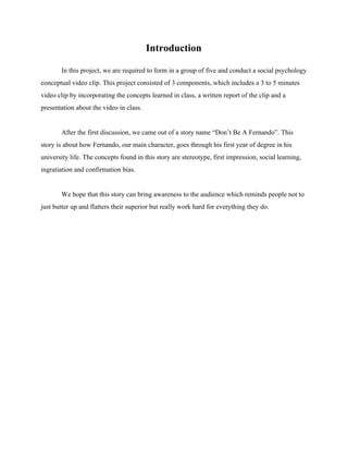 Introduction 
In this project, we are required to form in a group of five and conduct a social psychology 
conceptual video clip. This project consisted of 3 components, which includes a 3 to 5 minutes 
video clip by incorporating the concepts learned in class, a written report of the clip and a 
presentation about the video in class. 
 
After the first discussion, we came out of a story name “Don’t Be A Fernando”. This 
story is about how Fernando, our main character, goes through his first year of degree in his 
university life. The concepts found in this story are stereotype, first impression, social learning, 
ingratiation and confirmation bias. 
 
We hope that this story can bring awareness to the audience which reminds people not to 
just butter up and flatters their superior but really work hard for everything they do. 
  
  
  
  
  
  
  
  
  
  
  
  
  
  
  
  
  
  
 
 
 