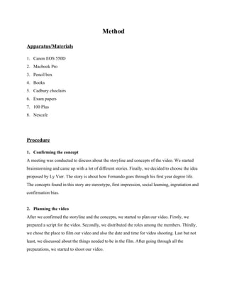 Method 
Apparatus/Materials 
1. Canon EOS 550D 
2. Macbook Pro 
3. Pencil box 
4. Books 
5. Cadbury choclairs 
6. Exam papers 
7. 100 Plus 
8. Nescafe 
 
 
 
Procedure 
1.  Confirming the concept 
A meeting was conducted to discuss about the storyline and concepts of the video. We started 
brainstorming and came up with a lot of different stories. Finally, we decided to choose the idea 
proposed by Ly Vier. The story is about how Fernando goes through his first year degree life. 
The concepts found in this story are stereotype, first impression, social learning, ingratiation and 
confirmation bias. 
  
2.  Planning the video 
After we confirmed the storyline and the concepts, we started to plan our video. Firstly, we 
prepared a script for the video. Secondly, we distributed the roles among the members. Thirdly, 
we chose the place to film our video and also the date and time for video shooting. Last but not 
least, we discussed about the things needed to be in the film. After going through all the 
preparations, we started to shoot our video. 
  
 