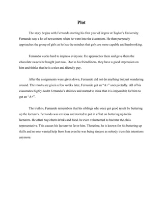 Plot 
The story begins with Fernando starting his first year of degree at Taylor’s University. 
Fernando saw a lot of newcomers when he went into the classroom. He then purposely 
approaches the group of girls as he has the mindset that girls are more capable and hardworking. 
 
Fernando works hard to impress everyone. He approaches them and gave them the 
chocolate sweets he bought just now. Due to his friendliness, they have a good impression on 
him and thinks that he is a nice and friendly guy.  
 
After the assignments were given down, Fernando did not do anything but just wandering 
around. The results are given a few weeks later, Fernando got an “A+” unexpectedly. All of his 
classmates highly doubt Fernando’s abilities and started to think that it is impossible for him to 
get an “A+”.  
 
The truth is, Fernando remembers that his siblings who once got good result by buttering 
up the lecturers. Fernando was envious and started to put in effort on buttering up to his 
lecturers. He often buys them drinks and food, he even volunteered to become the class 
representative. This causes his lecturer to favor him. Therefore, he is known for his buttering up 
skills and no one wanted help from him even he was being sincere as nobody trusts his intentions 
anymore.  
 
 
  
  
  
  
  
  
  
  
  
 
 