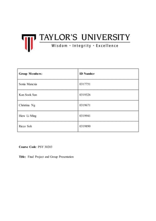 Course Code: PSY 30203
Title: Final Project and Group Presentation
Group Members: ID Number
Sonia Mancxia 0317751
Kan Sook San 0319326
Christina Ng 0319671
Hiew Li Ming 0319941
Ricco Soh 0319890
 