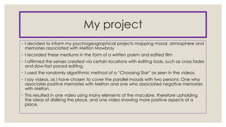 My project
◦ I decided to inform my psychogeographical projects mapping mood, atmosphere and
memories associated with Melton Mowbray
◦ I recorded these mediums in the form of a written poem and edited film
◦ I affirmed the senses created via certain locations with editing tools, such as cross fades
and slow-fast paced editing
◦ I used the randomly algorithmic method of a “Choosing Star” as seen in the videos.
◦ I say videos, as I have chosen to cover the parallel moods with two persons: One who
associates positive memories with Melton and one who associated negative memories
with Melton.
◦ This resulted in one video using many elements of the macabre, therefore upholding
the ideas of disliking the place, and one video showing more positive aspects of a
place.

 