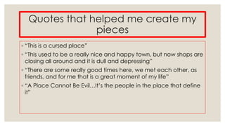 Quotes that helped me create my
pieces
◦ “This is a cursed place”
◦ “This used to be a really nice and happy town, but now shops are
closing all around and it is dull and depressing”
◦ “There are some really good times here, we met each other, as
friends, and for me that is a great moment of my life”

◦ “A Place Cannot Be Evil…It’s the people in the place that define
it”

 