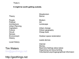 Thats it. It might be worth getting outside. Theory People Political Architecture Urban Planning Capitalism Culture Occult Senses Environment History Local History Situationism Derive Modern Art  Landscape Urban change Citizen geography Cheap tools Outdoor space reclamation Leeds derives Internet Stories, Real time feelings about place Organising and documenting Volunteered psychogeographical informaion Tim Waters [email_address] http://geothings.net 