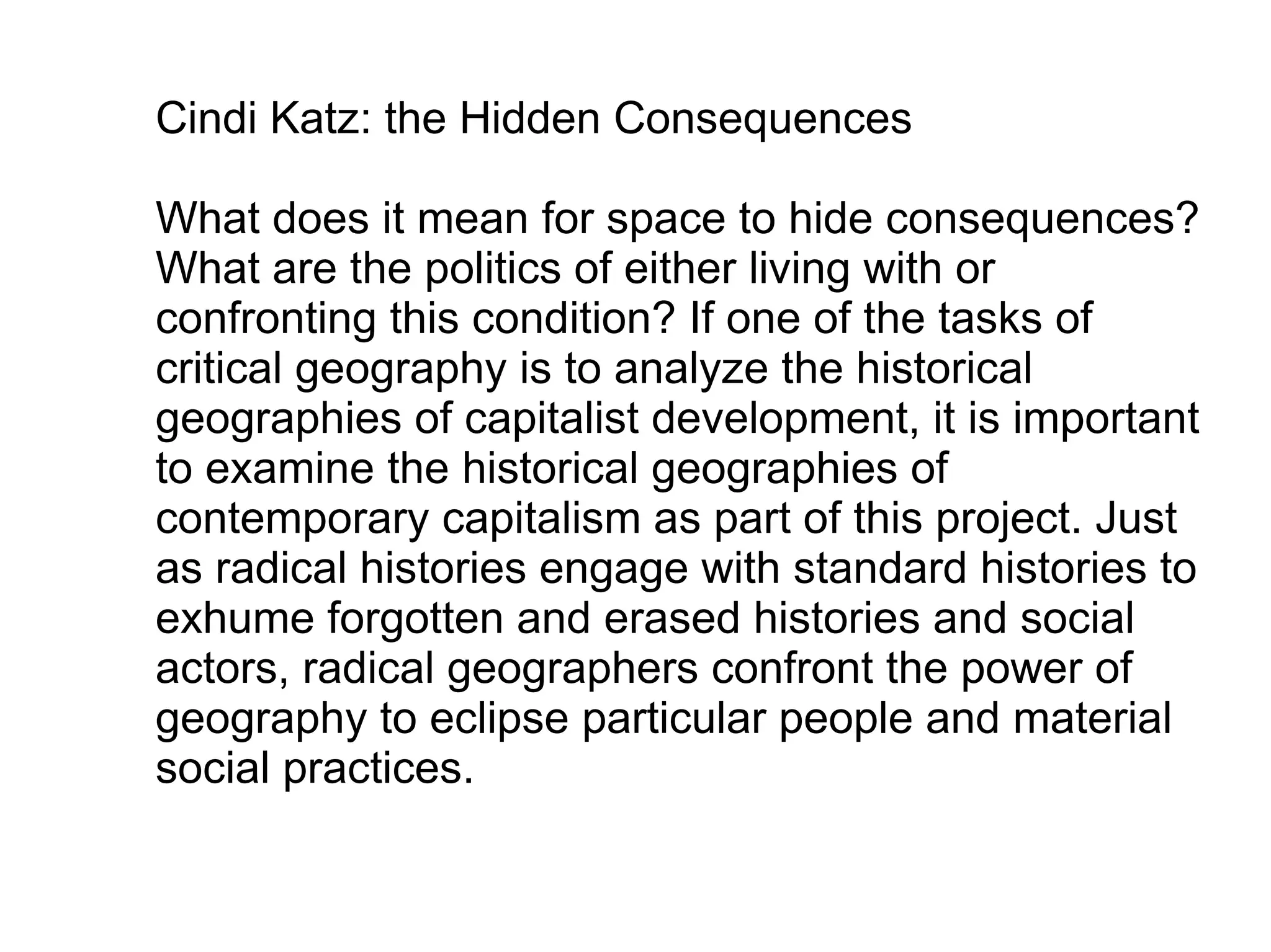 Cindi Katz: the Hidden Consequences

What does it mean for space to hide consequences?
What are the politics of either living with or
confronting this condition? If one of the tasks of
critical geography is to analyze the historical
geographies of capitalist development, it is important
to examine the historical geographies of
contemporary capitalism as part of this project. Just
as radical histories engage with standard histories to
exhume forgotten and erased histories and social
actors, radical geographers confront the power of
geography to eclipse particular people and material
social practices.
 