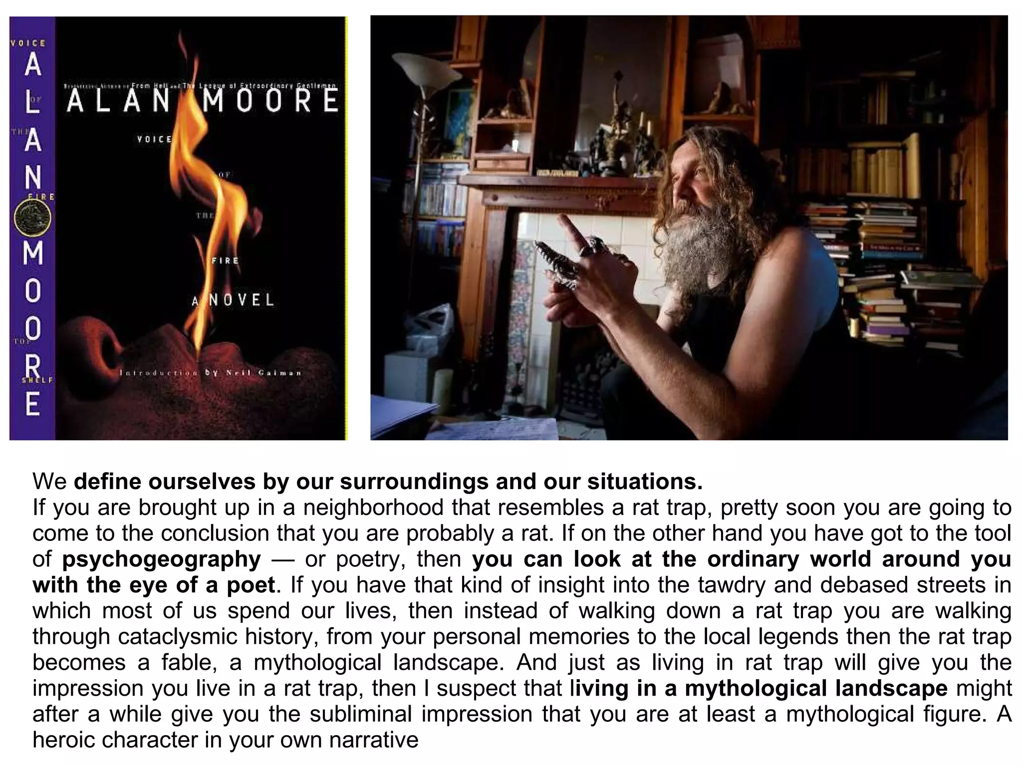 We define ourselves by our surroundings and our situations.
If you are brought up in a neighborhood that resembles a rat trap, pretty soon you are going to
come to the conclusion that you are probably a rat. If on the other hand you have got to the tool
of psychogeography — or poetry, then you can look at the ordinary world around you
with the eye of a poet. If you have that kind of insight into the tawdry and debased streets in
which most of us spend our lives, then instead of walking down a rat trap you are walking
through cataclysmic history, from your personal memories to the local legends then the rat trap
becomes a fable, a mythological landscape. And just as living in rat trap will give you the
impression you live in a rat trap, then l suspect that living in a mythological landscape might
after a while give you the subliminal impression that you are at least a mythological figure. A
heroic character in your own narrative
 