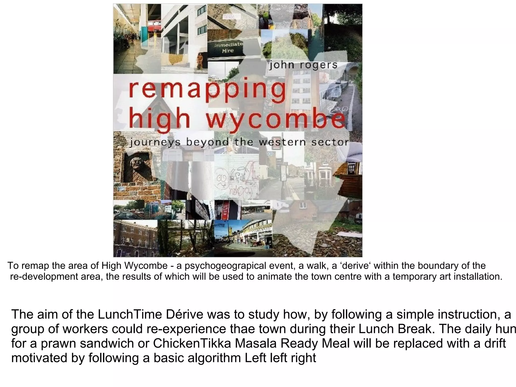 To remap the area of High Wycombe - a psychogeograpical event, a walk, a ‘derive‘ within the boundary of the
re-development area, the results of which will be used to animate the town centre with a temporary art installation.


The aim of the LunchTime Dérive was to study how, by following a simple instruction, a
group of workers could re-experience thae town during their Lunch Break. The daily hun
for a prawn sandwich or ChickenTikka Masala Ready Meal will be replaced with a drift
motivated by following a basic algorithm Left left right
 
