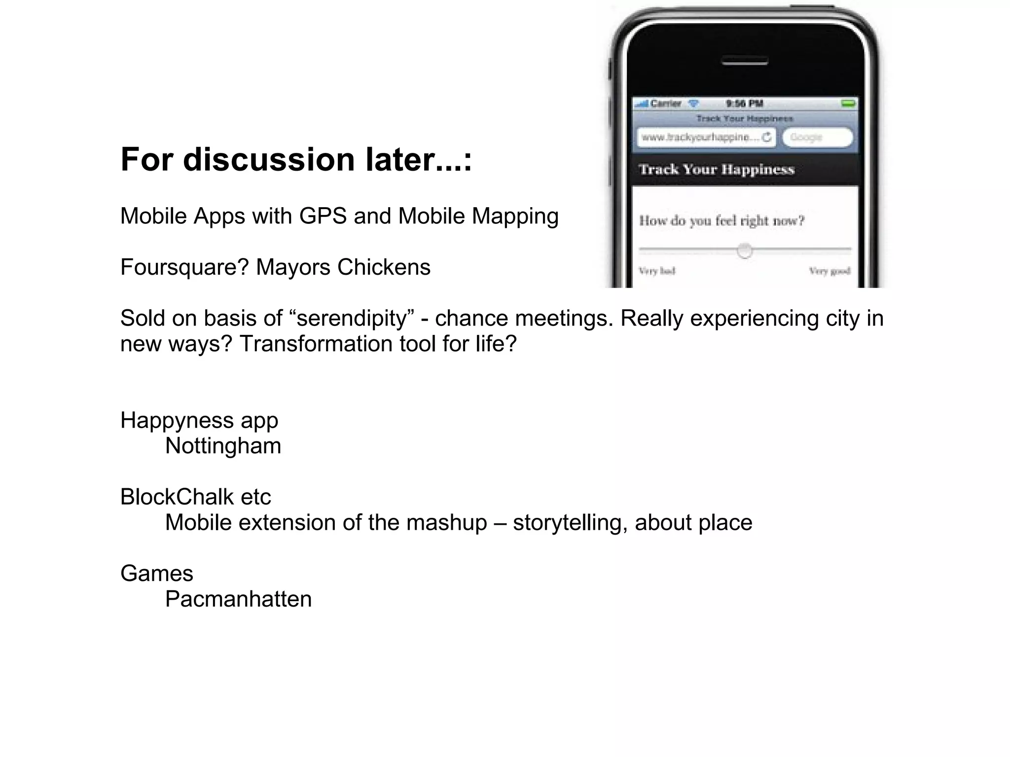 For discussion later...:
Mobile Apps with GPS and Mobile Mapping

Foursquare? Mayors Chickens

Sold on basis of “serendipity” - chance meetings. Really experiencing city in
new ways? Transformation tool for life?


Happyness app
   Nottingham

BlockChalk etc
    Mobile extension of the mashup – storytelling, about place

Games
   Pacmanhatten
 