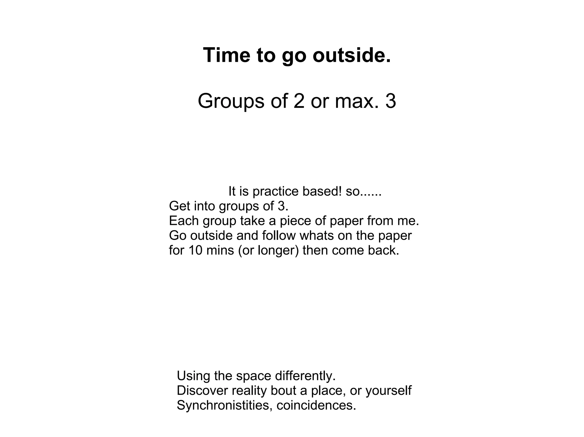 Time to go outside.

    Groups of 2 or max. 3



          It is practice based! so......
Get into groups of 3.
Each group take a piece of paper from me.
Go outside and follow whats on the paper
for 10 mins (or longer) then come back.




 Using the space differently.
 Discover reality bout a place, or yourself
 Synchronistities, coincidences.
 