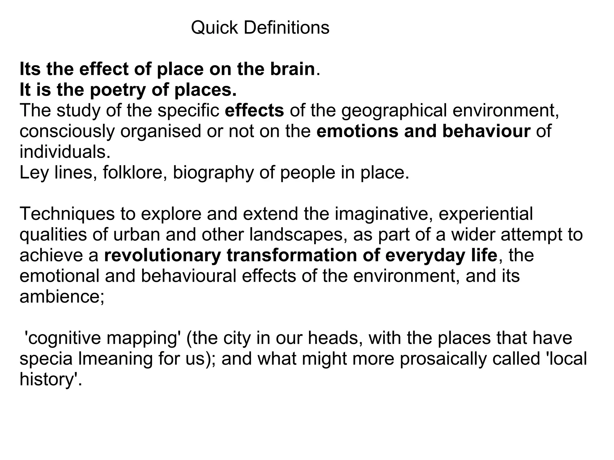 Quick Definitions

Its the effect of place on the brain.
It is the poetry of places.
The study of the specific effects of the geographical environment,
consciously organised or not on the emotions and behaviour of
individuals.
Ley lines, folklore, biography of people in place.

Techniques to explore and extend the imaginative, experiential
qualities of urban and other landscapes, as part of a wider attempt to
achieve a revolutionary transformation of everyday life, the
emotional and behavioural effects of the environment, and its
ambience;

 'cognitive mapping' (the city in our heads, with the places that have
specia lmeaning for us); and what might more prosaically called 'local
history'.
 