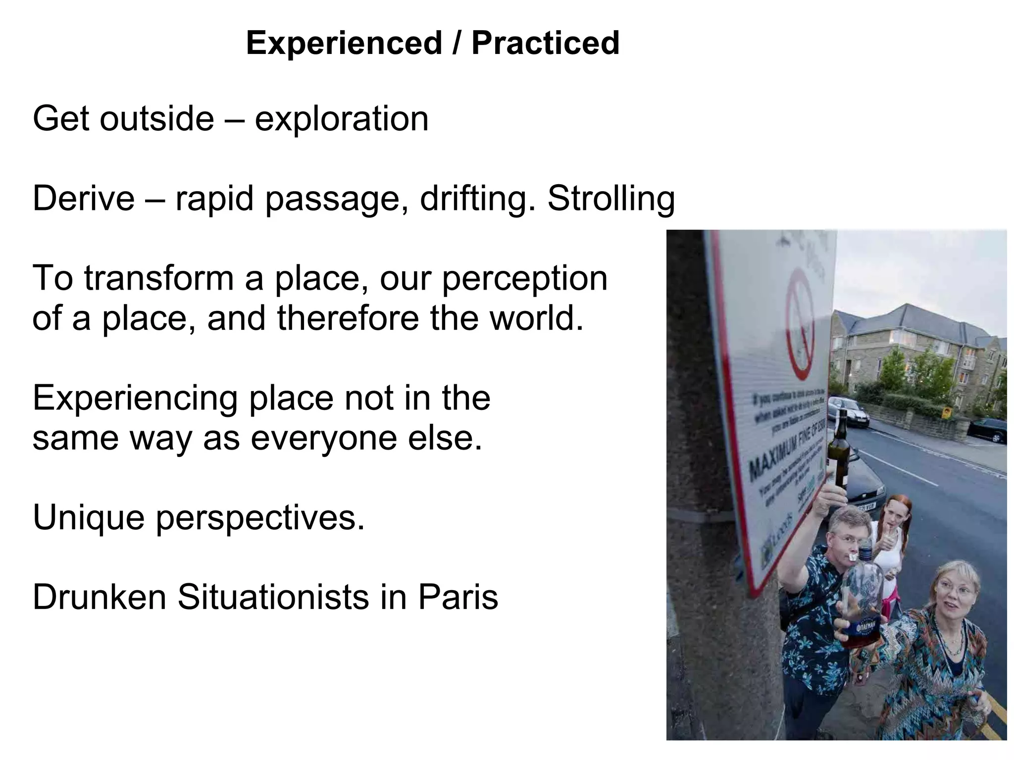 Experienced / Practiced

Get outside – exploration

Derive – rapid passage, drifting. Strolling

To transform a place, our perception
of a place, and therefore the world.

Experiencing place not in the
same way as everyone else.

Unique perspectives.

Drunken Situationists in Paris
 