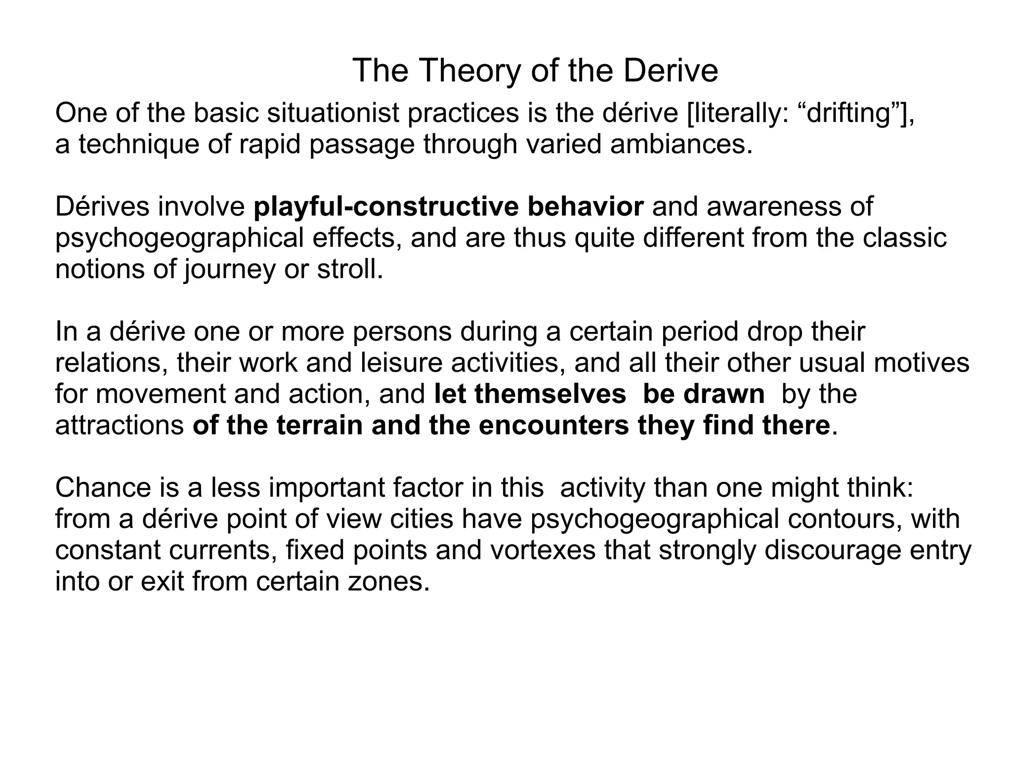 The Theory of the Derive
One of the basic situationist practices is the dérive [literally: “drifting”],
a technique of rapid passage through varied ambiances.

Dérives involve playful-constructive behavior and awareness of
psychogeographical effects, and are thus quite different from the classic
notions of journey or stroll.

In a dérive one or more persons during a certain period drop their
relations, their work and leisure activities, and all their other usual motives
for movement and action, and let themselves be drawn by the
attractions of the terrain and the encounters they find there.

Chance is a less important factor in this activity than one might think:
from a dérive point of view cities have psychogeographical contours, with
constant currents, fixed points and vortexes that strongly discourage entry
into or exit from certain zones.
 