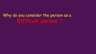 Why do you consider the person as a
Difficult person ?
 