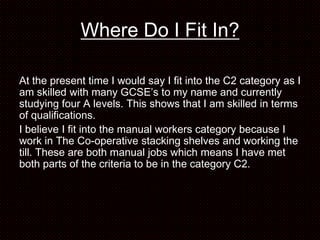 Where Do I Fit In?

At the present time I would say I fit into the C2 category as I
am skilled with many GCSE’s to my name and currently
studying four A levels. This shows that I am skilled in terms
of qualifications.
I believe I fit into the manual workers category because I
work in The Co-operative stacking shelves and working the
till. These are both manual jobs which means I have met
both parts of the criteria to be in the category C2.
 