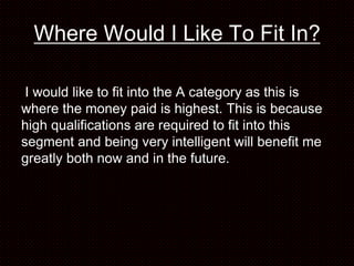 Where Would I Like To Fit In?

 I would like to fit into the A category as this is
where the money paid is highest. This is because
high qualifications are required to fit into this
segment and being very intelligent will benefit me
greatly both now and in the future.
 