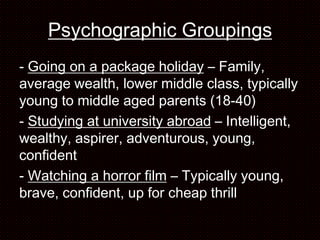 Psychographic Groupings
- Going on a package holiday – Family,
average wealth, lower middle class, typically
young to middle aged parents (18-40)
- Studying at university abroad – Intelligent,
wealthy, aspirer, adventurous, young,
confident
- Watching a horror film – Typically young,
brave, confident, up for cheap thrill
 