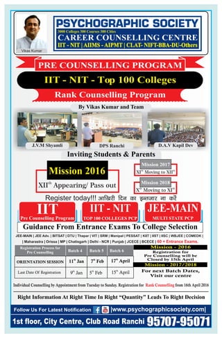 th
XII Appearing/ Pass out
Mission 2016
DPS RanchiJ.V.M Shyamli
Individual Counselling by Appointment from Tuesday to Sunday. Registration for from 16th April 2016Rank Counselling
D.A.V Kapil Dev
Guidance From Entrance Exams To College Selection
JEE-MAIN | JEE Adv. | BITSAT | DTU | Thapar | VIT | SRM | Manipal | | KIIT | IIST | IISC | WBJEE | COMEDK |PESSAT
| Maharastra | Orissa | MP | Chatisgarh | Delhi - NCR | Punjab | JCECE | BCECE | 60 + Entrance Exams.
Pre Counselling Program
IIT IIT - NIT JEE-MAINJEE-MAIN
Right Information At Right Time In Right “Quantity” Leads To Right Decision
1st floor, City Centre, Club Road Ranchi
Follow Us For Latest Notification
95707-95071
|www.psychographicsociety.com|
MULTI STATE PCPTOP 100 COLLEGES PCP
Inviting Students & Parents
th th
XI Moving to XII
Mission 2017
th th
X Moving to XI
Mission 2018
By Vikas Kumar and Team
IIT - NIT - Top 100 Colleges
Rank Counselling Program
PRE COUNSELLING PROGRAM
Registration Process for
Pre Counselling
ORIENTATION SESSION
Last Date Of Registration
17 Aprilth
15 Aprilth
Batch 4 Batch 5 Batch 6
9 Janth
5 Febth
th
11 Jan 7 Febth
For next Batch Dates,
Visit our centre
Registration for
Pre Counselling will be
Closed by 15th April
Mission - 2017/2018
Register today!!! vkf[kjh fnu dk bUrtkj uk djsa
CAREER COUNSELLING CENTRE
3000 Colleges 300 Courses 300 Cities
Vikas Kumar
IIT - NIT | AIIMS - AIPMT | CLAT- NIFT-BBA-DU-Others
Mission - 2016
 