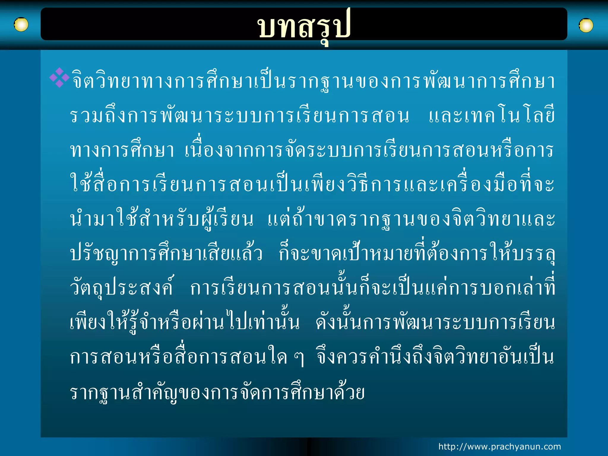 บทสรุป
จิตวิทยาทางการศึกษาเป็นรากฐานของการพัฒนาการศึกษา
รวมถึงการพัฒนาระบบการเรียนการสอน และเทคโนโลยี
ทางการศึกษา เนื่องจากการจัดระบบการเรียนการสอนหรือการ
ใช้สื่อการเรียนการสอนเป็นเพียงวิธีการและเครื่องมือที่จะ
นามาใช้สาหรับผู้เรียน แต่ถ้าขาดรากฐานของจิตวิทยาและ
ปรัชญาการศึกษาเสียแล้ว ก็จะขาดเป้าหมายที่ต้องการให้บรรลุ
วัตถุประสงค์ การเรียนการสอนนั้นก็จะเป็นแค่การบอกเล่าที่
เพียงให้รู้จาหรือผ่านไปเท่านั้น ดังนั้นการพัฒนาระบบการเรียน
การสอนหรือสื่อการสอนใด ๆ จึงควรคานึงถึงจิตวิทยาอันเป็น
รากฐานสาคัญของการจัดการศึกษาด้วย
http://www.prachyanun.com
 