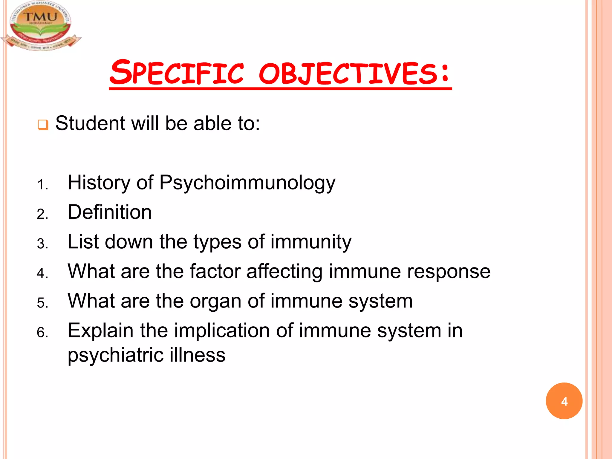 SPECIFIC OBJECTIVES:
 Student will be able to:
1. History of Psychoimmunology
2. Definition
3. List down the types of immunity
4. What are the factor affecting immune response
5. What are the organ of immune system
6. Explain the implication of immune system in
psychiatric illness
4
 