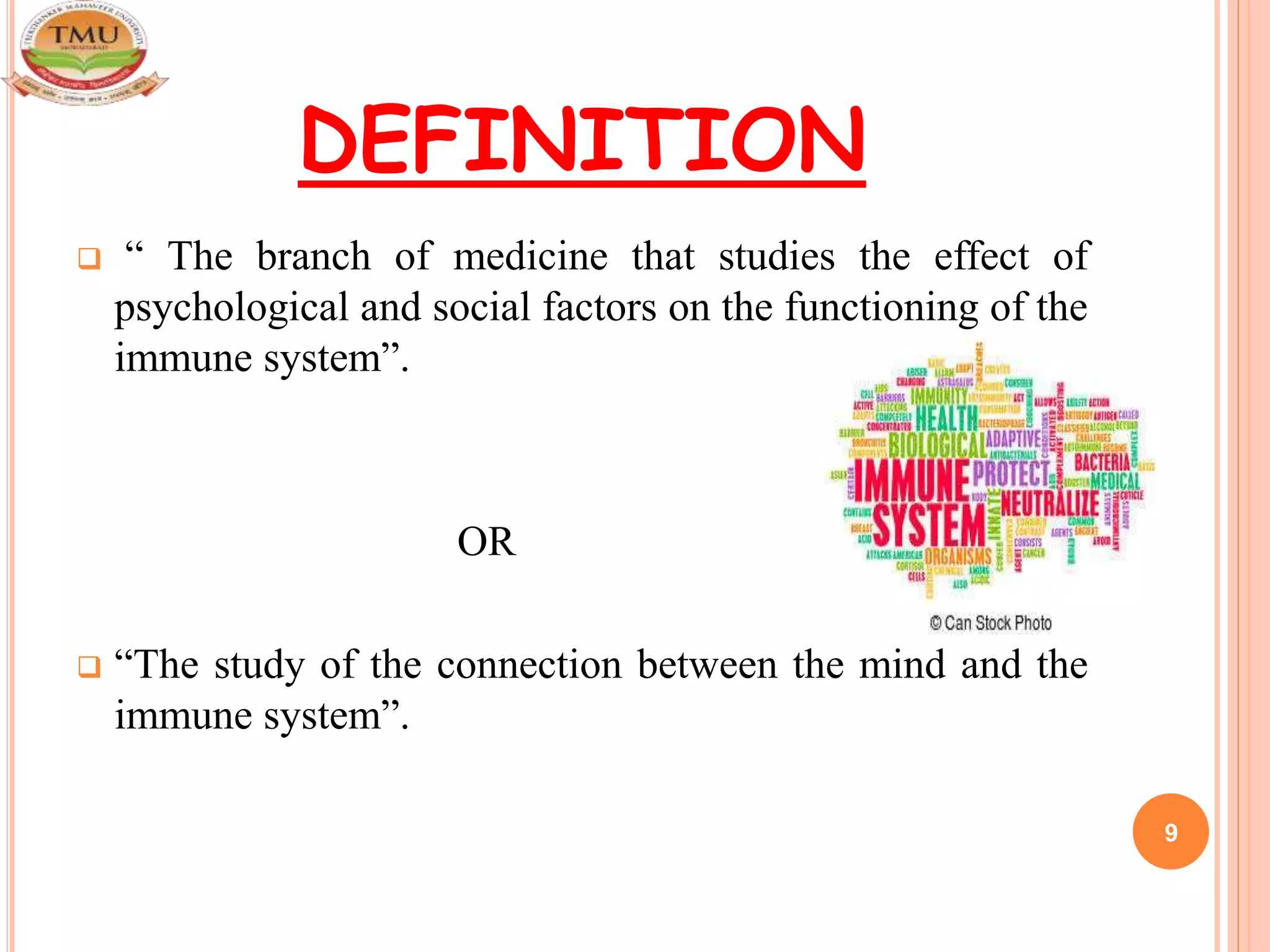 DEFINITION
 “ The branch of medicine that studies the effect of
psychological and social factors on the functioning of the
immune system”.
OR
 “The study of the connection between the mind and the
immune system”.
9
 