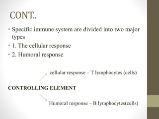CONT..
• Specific immune system are divided into two major
types
• 1. The cellular response
• 2. Humoral response
cellular response – T lymphocytes (cells)
CONTROLLING ELEMENT
Humoral response – B lymphocytes(cells)
 