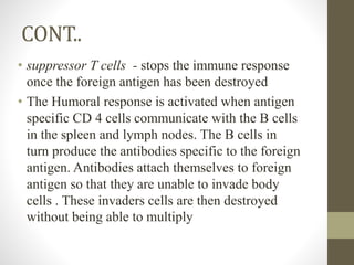 CONT..
• suppressor T cells - stops the immune response
once the foreign antigen has been destroyed
• The Humoral response is activated when antigen
specific CD 4 cells communicate with the B cells
in the spleen and lymph nodes. The B cells in
turn produce the antibodies specific to the foreign
antigen. Antibodies attach themselves to foreign
antigen so that they are unable to invade body
cells . These invaders cells are then destroyed
without being able to multiply
 