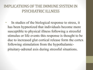 IMPLICATIONSOF THE IMMUNESYSTEM IN
PSYCHIATRICILLNESS
• In studies of the biological response to stress, it
has been hypnotized that individuals become more
susceptible to physical illness following a stressful
stimulus or life events this response is thought to be
due to increased glut cortical release form the cortex
following stimulation from the hypothalamic-
pituitary-adrenal axis during stressful situations.
 