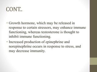 CONT..
• Growth hormone, which may be released in
response to certain stressors, may enhance immune
functioning, whereas testosterone is thought to
inhibit immune functioning.
• Increased production of epinephrine and
norepinephrine occurs in response to stress, and
may decrease immunity.
 