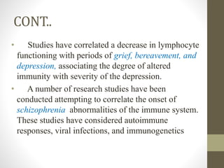 CONT..
• Studies have correlated a decrease in lymphocyte
functioning with periods of grief, bereavement, and
depression, associating the degree of altered
immunity with severity of the depression.
• A number of research studies have been
conducted attempting to correlate the onset of
schizophrenia abnormalities of the immune system.
These studies have considered autoimmune
responses, viral infections, and immunogenetics
 