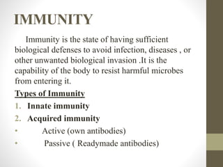 IMMUNITY
Immunity is the state of having sufficient
biological defenses to avoid infection, diseases , or
other unwanted biological invasion .It is the
capability of the body to resist harmful microbes
from entering it.
Types of Immunity
1. Innate immunity
2. Acquired immunity
• Active (own antibodies)
• Passive ( Readymade antibodies)
 