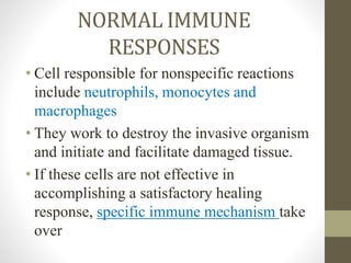 NORMAL IMMUNE
RESPONSES
• Cell responsible for nonspecific reactions
include neutrophils, monocytes and
macrophages
• They work to destroy the invasive organism
and initiate and facilitate damaged tissue.
• If these cells are not effective in
accomplishing a satisfactory healing
response, specific immune mechanism take
over
 