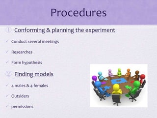 Procedures
① Conforming & planning the experiment
 Conduct several meetings
 Researches

 Form hypothesis

② Finding models
 4 males & 4 females
 Outsiders
 permissions

 