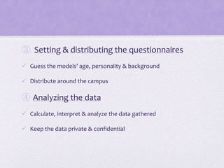 ③ Setting & distributing the questionnaires
 Guess the models’ age, personality & background
 Distribute around the campus

④ Analyzing the data
 Calculate, interpret & analyze the data gathered
 Keep the data private & confidential

 