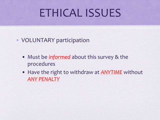 ETHICAL ISSUES
• VOLUNTARY participation
• Must be informed about this survey & the
procedures
• Have the right to withdraw at ANYTIME without
ANY PENALTY

 