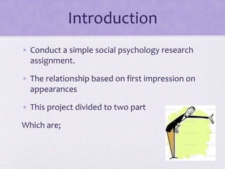 Introduction
• Conduct a simple social psychology research
assignment.
• The relationship based on first impression on
appearances
• This project divided to two part

Which are;

 