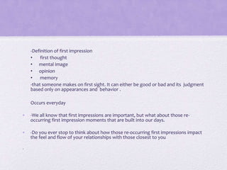 -Definition of first impression
•
first thought
• mental image
• opinion
•
memory
-that someone makes on first sight. It can either be good or bad and its judgment
based only on appearances and behavior .
Occurs everyday
•

-We all know that first impressions are important, but what about those reoccurring first impression moments that are built into our days.

•

-Do you ever stop to think about how those re-occurring first impressions impact
the feel and flow of your relationships with those closest to you

•

 