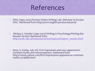 References
• OWL (1995-2014) Purdue Online Writing Lab: Welcome to Purdue
OWL. Retrieved from https://owl.english.purdue.edu/owl/

• Mickey S. Schafer (1992-2013) Writing in Psychology/Writing the
Results Section Retrieved from
http://web.clas.ufl.edu/users/msscha/psych/report_results.html

• Hoss, S. (2009, July 10). First impression and your appearance:
Common myths and misconceptions. Retrieved from
http://voices.yahoo.com/first-impressions-appearance-commonmyths-3719868.html

 