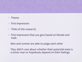 • Theme
 First impression
• Tittle of this research;
 First impression that you give based on female and
male
- Men and women are able to judge each other
- They didn’t care about whether their potential mate is
a sinner man or hopelessly depend on their feelings

 