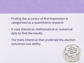 • Finding the accuracy of first impression is
categorised as a quantitative research
• It uses statistical, mathematical or numerical
data to find the results
• The traits inference that predicted the election
outcomes was ability.

 